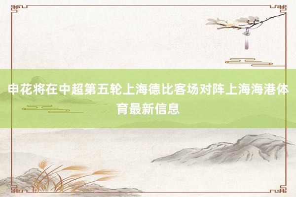 申花将在中超第五轮上海德比客场对阵上海海港体育最新信息