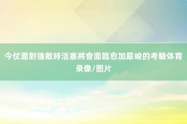 今仗面對強敵時活塞將會面臨愈加嚴峻的考驗体育录像/图片