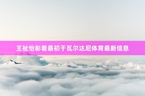 王祉怡彰着最初于瓦尔达尼体育最新信息