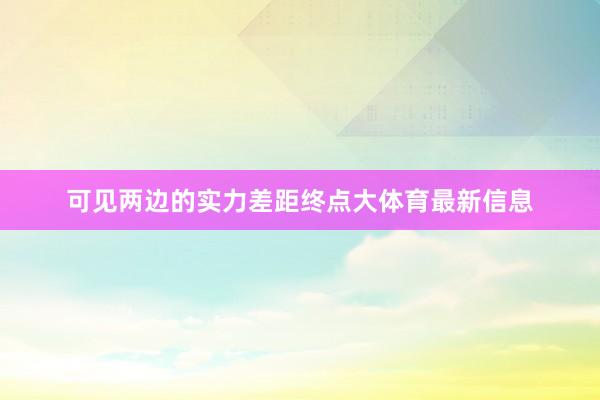 可见两边的实力差距终点大体育最新信息