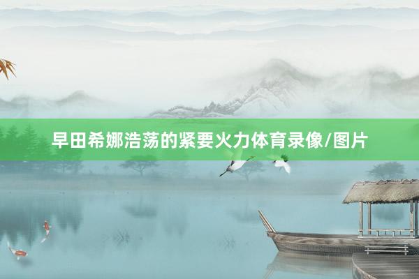 早田希娜浩荡的紧要火力体育录像/图片