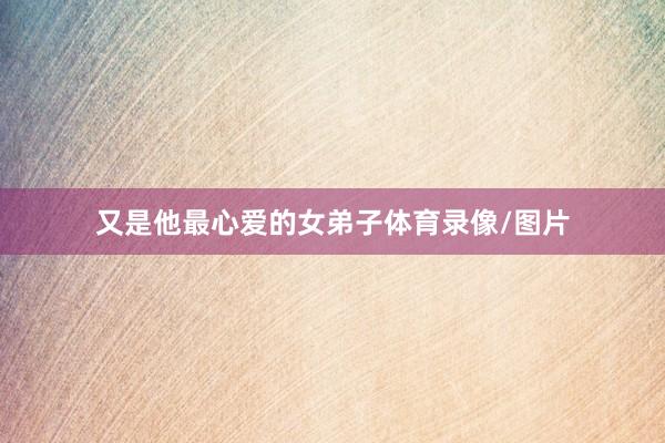 又是他最心爱的女弟子体育录像/图片