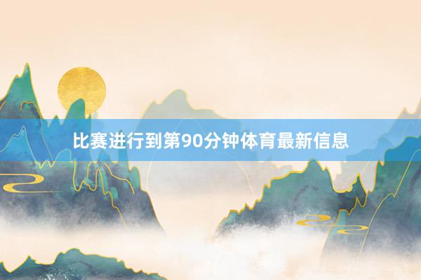 比赛进行到第90分钟体育最新信息