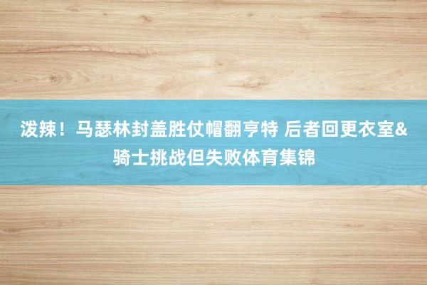 泼辣！马瑟林封盖胜仗帽翻亨特 后者回更衣室&骑士挑战但失败体育集锦
