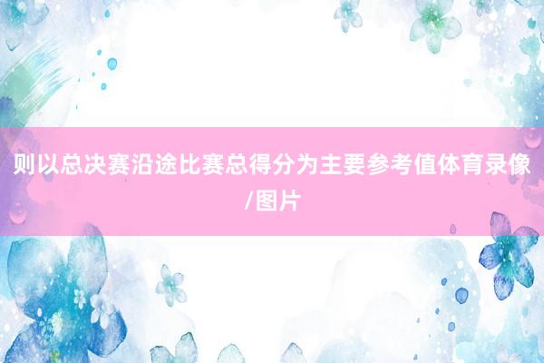 则以总决赛沿途比赛总得分为主要参考值体育录像/图片