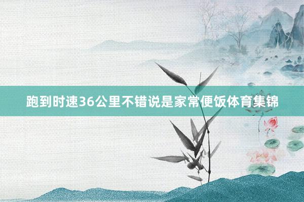 跑到时速36公里不错说是家常便饭体育集锦
