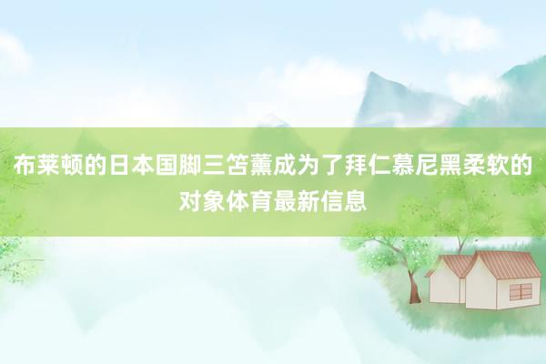 布莱顿的日本国脚三笘薰成为了拜仁慕尼黑柔软的对象体育最新信息