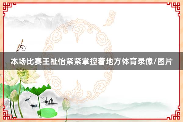 本场比赛王祉怡紧紧掌控着地方体育录像/图片
