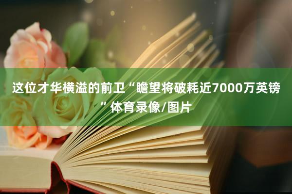 这位才华横溢的前卫“瞻望将破耗近7000万英镑”体育录像/图片