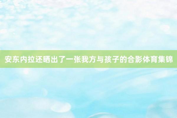 安东内拉还晒出了一张我方与孩子的合影体育集锦
