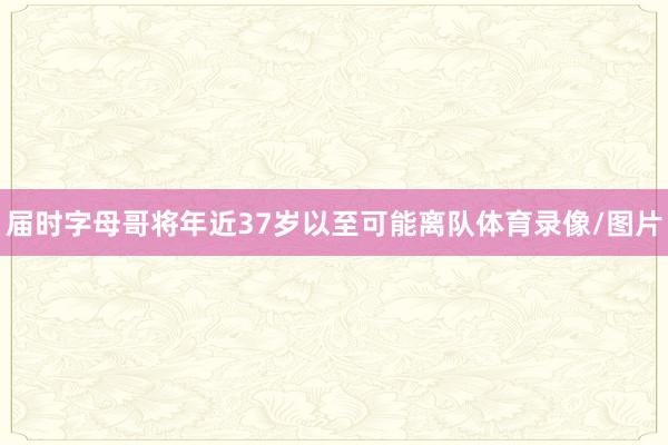 届时字母哥将年近37岁以至可能离队体育录像/图片
