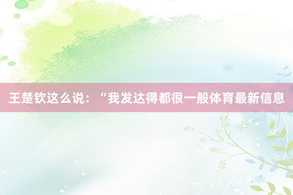 王楚钦这么说：“我发达得都很一般体育最新信息