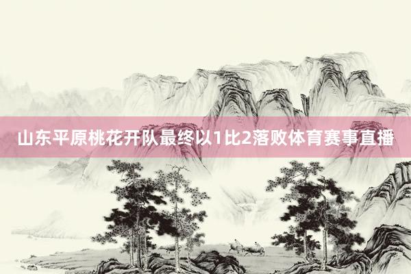 山东平原桃花开队最终以1比2落败体育赛事直播