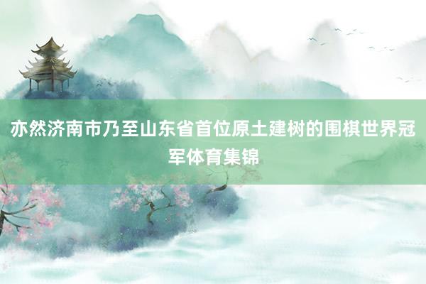 亦然济南市乃至山东省首位原土建树的围棋世界冠军体育集锦