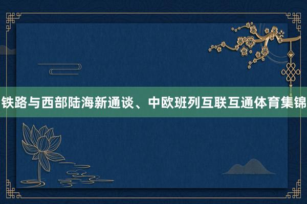 铁路与西部陆海新通谈、中欧班列互联互通体育集锦