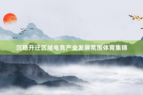 沉稳升迁区域电竞产业发展氛围体育集锦