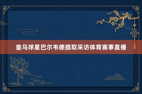 皇马球星巴尔韦德摄取采访体育赛事直播
