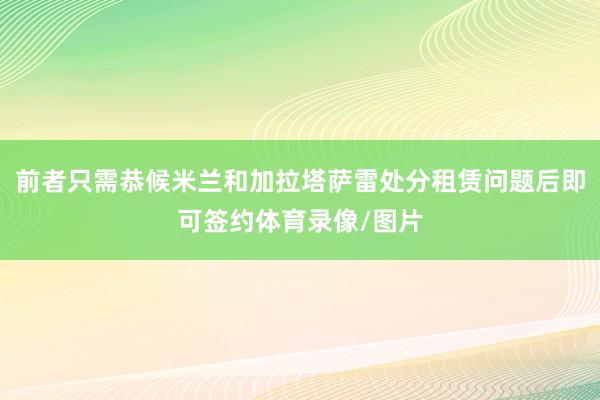 前者只需恭候米兰和加拉塔萨雷处分租赁问题后即可签约体育录像/图片