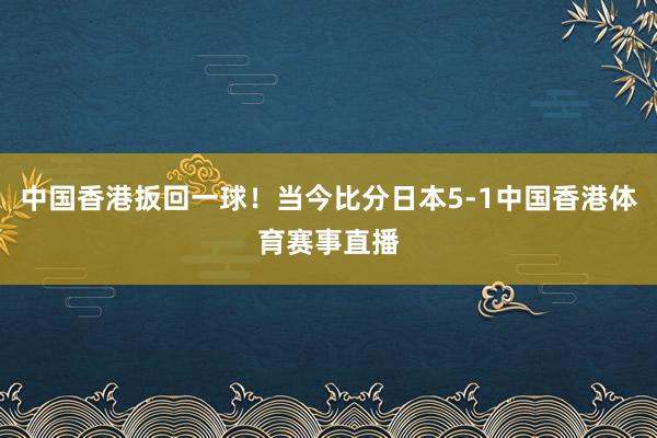 中国香港扳回一球！当今比分日本5-1中国香港体育赛事直播